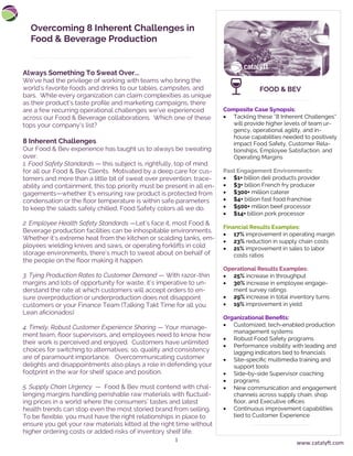 1
Overcoming 8 Inherent Challenges in
Food & Beverage Production
Composite Case Synopsis:
• Tackling these “8 Inherent Challenges”
will provide higher levels of team ur-
gency, operational agility, and in-
house capabilities needed to positively
impact Food Safety, Customer Rela-
tionships, Employee Satisfaction, and
Operating Margins
Past Engagement Environments:
• $1+ billion deli products provider
• $3+ billion French fry producer
• $300+ million caterer
• $4+ billion fast food franchise
• $500+ million beef processor
• $14+ billion pork processor
Financial Results Examples:
• 17% improvement in operating margin
• 23% reduction in supply chain costs
• 21% improvement in sales to labor
costs ratios
Operational Results Examples:
• 25% increase in throughput
• 30% increase in employee engage-
ment survey ratings
• 29% increase in total inventory turns
• 19% improvement in yield
Organizational Benefits:
• Customized, tech-enabled production
management systems
• Robust Food Safety programs
• Performance visibility with leading and
lagging indicators tied to financials
• Site-specific multimedia training and
support tools
• Side-by-side Supervisor coaching
• programs
• New communication and engagement
channels across supply chain, shop
floor, and Executive offices
• Continuous improvement capabilities
tied to Customer Experience
Always Something To Sweat Over...
We’ve had the privilege of working with teams who bring the
world’s favorite foods and drinks to our tables, campsites, and
bars. While every organization can claim complexities as unique
as their product’s taste profile and marketing campaigns, there
are a few recurring operational challenges we’ve experienced
across our Food & Beverage collaborations. Which one of these
tops your company’s list?
8 Inherent Challenges
Our Food & Bev experience has taught us to always be sweating
over:
1. Food Safety Standards — this subject is, rightfully, top of mind
for all our Food & Bev Clients. Motivated by a deep care for cus-
tomers and more than a little bit of sweat over prevention, trace-
ability and containment, this top priority must be present in all en-
gagements—whether it’s ensuring raw product is protected from
condensation or the floor temperature is within safe parameters
to keep the salads safely chilled, Food Safety colors all we do.
2. Employee Health Safety Standards —Let’s face it, most Food &
Beverage production facilities can be inhospitable environments.
Whether it’s extreme heat from the kitchen or scalding tanks, em-
ployees wielding knives and saws, or operating forklifts in cold
storage environments, there’s much to sweat about on behalf of
the people on the floor making it happen.
3. Tying Production Rates to Customer Demand — With razor-thin
margins and lots of opportunity for waste, it’s imperative to un-
derstand the rate at which customers will accept orders to en-
sure overproduction or underproduction does not disappoint
customers or your Finance Team (Talking Takt Time for all you
Lean aficionados)
4. Timely, Robust Customer Experience Sharing — Your manage-
ment team, floor supervisors, and employees need to know how
their work is perceived and enjoyed. Customers have unlimited
choices for switching to alternatives; so, quality and consistency
are of paramount importance. Overcommunicating customer
delights and disappointments also plays a role in defending your
footprint in the war for shelf space and position.
5. Supply Chain Urgency — Food & Bev must contend with chal-
lenging margins handling perishable raw materials with fluctuat-
ing prices in a world where the consumers’ tastes and latest
health trends can stop even the most storied brand from selling.
To be flexible, you must have the right relationships in place to
ensure you get your raw materials kitted at the right time without
higher ordering costs or added risks of inventory shelf life.
FOOD & BEV
www.catalyft.com
 