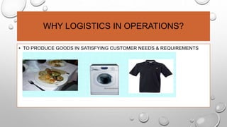 WHY LOGISTICS IN OPERATIONS?
• TO PRODUCE GOODS IN SATISFYING CUSTOMER NEEDS & REQUIREMENTS
 
