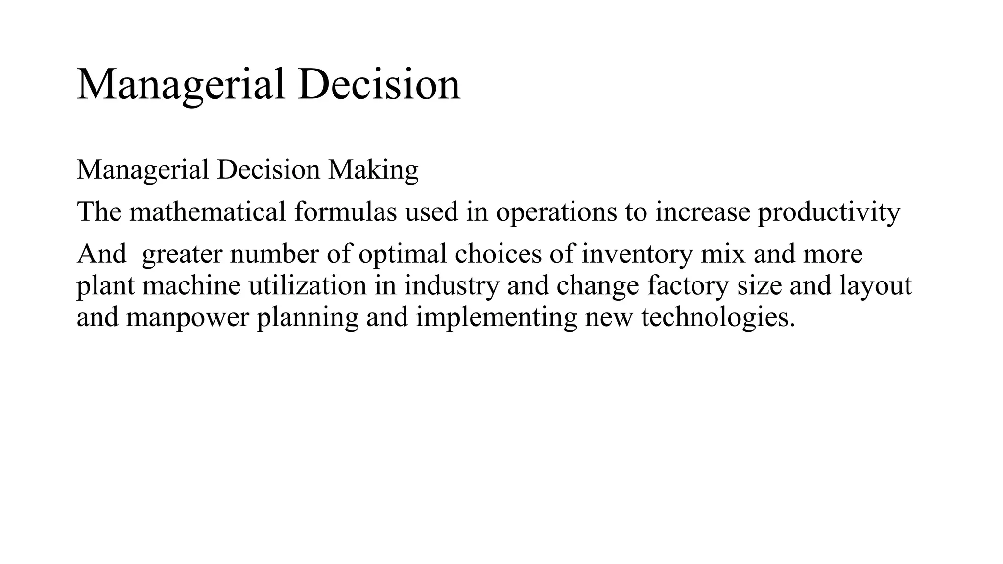 Managerial Decision
Managerial Decision Making
The mathematical formulas used in operations to increase productivity
And greater number of optimal choices of inventory mix and more
plant machine utilization in industry and change factory size and layout
and manpower planning and implementing new technologies.
 
