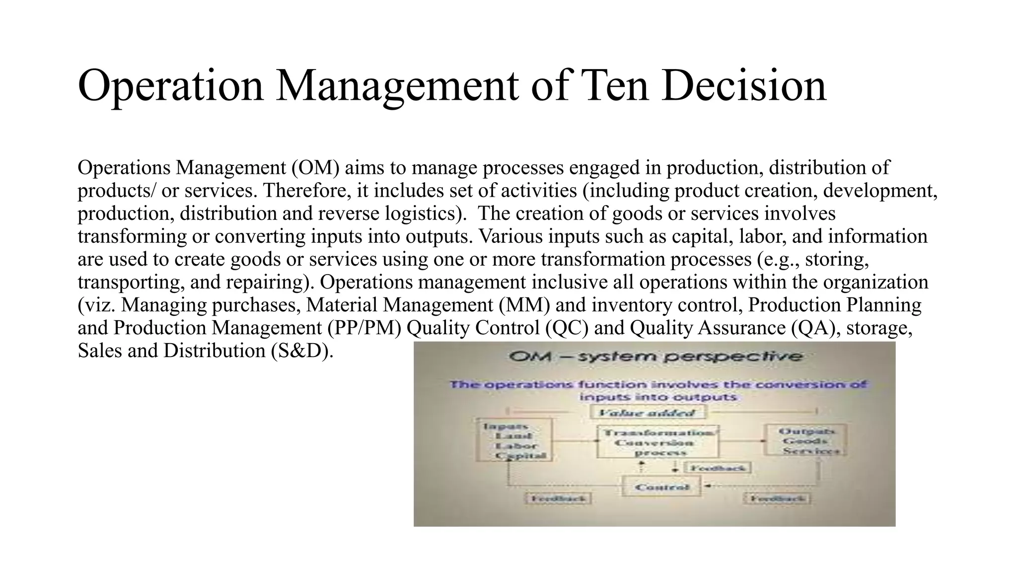 Operation Management of Ten Decision
Operations Management (OM) aims to manage processes engaged in production, distribution of
products/ or services. Therefore, it includes set of activities (including product creation, development,
production, distribution and reverse logistics). The creation of goods or services involves
transforming or converting inputs into outputs. Various inputs such as capital, labor, and information
are used to create goods or services using one or more transformation processes (e.g., storing,
transporting, and repairing). Operations management inclusive all operations within the organization
(viz. Managing purchases, Material Management (MM) and inventory control, Production Planning
and Production Management (PP/PM) Quality Control (QC) and Quality Assurance (QA), storage,
Sales and Distribution (S&D).
 