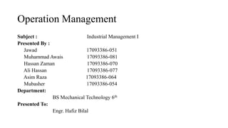 Operation Management
Subject : Industrial Management I
Presented By :
Jawad 17093386-051
Muhammad Awais 17093386-081
Hassan Zaman 17093386-070
Ali Hassan 17093386-077
Asim Raza 17093386-064
Mubasher 17093386-054
Department:
BS Mechanical Technology 6th
Presented To:
Engr. Hafiz Bilal
 