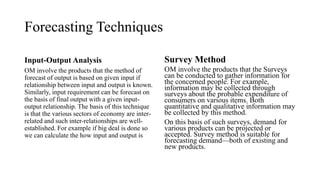 Forecasting Techniques
Input-Output Analysis
OM involve the products that the method of
forecast of output is based on given input if
relationship between input and output is known.
Similarly, input requirement can be forecast on
the basis of final output with a given input-
output relationship. The basis of this technique
is that the various sectors of economy are inter-
related and such inter-relationships are well-
established. For example if big deal is done so
we can calculate the how input and output is
Survey Method
OM involve the products that the Surveys
can be conducted to gather information for
the concerned people. For example,
information may be collected through
surveys about the probable expenditure of
consumers on various items. Both
quantitative and qualitative information may
be collected by this method.
On this basis of such surveys, demand for
various products can be projected or
accepted. Survey method is suitable for
forecasting demand—both of existing and
new products.
 