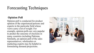 Forecasting Techniques
Opinion Poll
Opinion poll is conducted for product
opinion of the experienced persons and
experts in the particular field whose
views carry a lot of weight. For
example, opinion polls are very popular
to predict the outcome of elections in
many countries including Pakistan.
Similarly, an opinion poll of the sales
representatives, wholesalers or
marketing experts may be helpful in
formulating demand projections.
 
