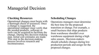 Managerial Decision
Checking Resources
Operational changes must begin with
a thorough check of resources. Once
a change is suggested, the
operational manager must verify that
the needed products, software or
tools can be acquired to facilitate the
change. During this decision-making
step, initial cost estimates are made.
This step in the decision-making
process involves research and
reconnaissance.
Scheduling Changes
Operations managers must determine
the best time for the proposed
transition or change. For example, a
small business that ships products
from warehouse shouldn't over
warehouse equipment during a high
sales season.. Decision-makers
should schedule changes during low
production periods and assign for the
proposed changes.
 