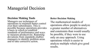 Managerial Decision
Decision Making Tools
Managers use techniques of
operations to maintain better control
over their subordinates. This is
possible because operations provides
a basis in which to establish
standards of performance and ways
to measure productivity. Reporting
deviations from standards enables
managers to identify problem areas
and to take corrective action.
Better Decision Making
The mathematical models of
operations allow people to analyze
a greater number of alternatives
and constraints than would usually
be possible, if they were to use
only an easy approach. Using
operations which is easier to
analyze multiple which give good
results.
 