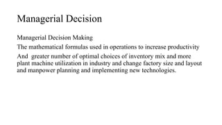 Managerial Decision
Managerial Decision Making
The mathematical formulas used in operations to increase productivity
And greater number of optimal choices of inventory mix and more
plant machine utilization in industry and change factory size and layout
and manpower planning and implementing new technologies.
 