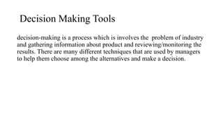 Decision Making Tools
decision-making is a process which is involves the problem of industry
and gathering information about product and reviewing/monitoring the
results. There are many different techniques that are used by managers
to help them choose among the alternatives and make a decision.
 