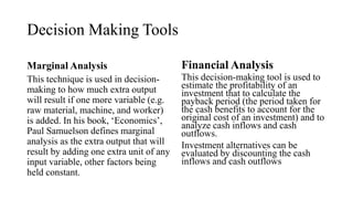 Decision Making Tools
Marginal Analysis
This technique is used in decision-
making to how much extra output
will result if one more variable (e.g.
raw material, machine, and worker)
is added. In his book, ‘Economics’,
Paul Samuelson defines marginal
analysis as the extra output that will
result by adding one extra unit of any
input variable, other factors being
held constant.
Financial Analysis
This decision-making tool is used to
estimate the profitability of an
investment that to calculate the
payback period (the period taken for
the cash benefits to account for the
original cost of an investment) and to
analyze cash inflows and cash
outflows.
Investment alternatives can be
evaluated by discounting the cash
inflows and cash outflows
 