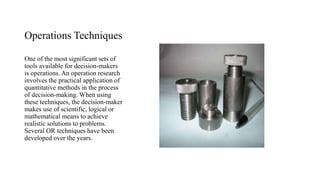 Operations Techniques
One of the most significant sets of
tools available for decision-makers
is operations. An operation research
involves the practical application of
quantitative methods in the process
of decision-making. When using
these techniques, the decision-maker
makes use of scientific, logical or
mathematical means to achieve
realistic solutions to problems.
Several OR techniques have been
developed over the years.
 