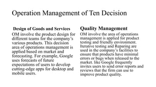 Operation Management of Ten Decision
Design of Goods and Services
OM involve the product design for
different teams for the company’s
various products. This decision
area of operations management is
applied based on market and
forecasting. For example, Google
uses forecasts of future
expectations of users to develop
cutting-edge apps for desktop and
mobile users.
Quality Management
OM involve the area of operations
management is applied for product
testing and friendly environment.
Iterative testing and Reparing are
used in the company’s facilities to
ensure that products have minimal
errors or bugs when released to the
market. like Google frequently
invites users to send error reports and
reviews that the firm can use to
improve product quality.
 