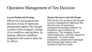 Operation Management of Ten Decision
Layout Design and Strategy
OM involve the products that
decision of area of operations
management applies like Google
in terms of the company’s design
of its workflows and facilities. In
industry efficient workflows
integrated with creative ideas for
its offices.
Human Resources and Job Design
OM involve the products that human
resource management addresses this
decision area of operations
management through emphasis on
smartness and excellence in
employees. The company favors
smart employees, with less regard for
experience. To retain talent.
competitive compensation packages
that include high salaries and
incentives like free meals.
 