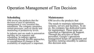 Operation Management of Ten Decision
Scheduling
OM involve the products that the
decision of area of operations
management is very essential like,
automation. The company automates
certain processes, such as checks and
monitoring of productivity levels.
In industry part are made in automation
and they are in sequence and
scheduling. In industry applies
scheduling through flexible approaches,
in consideration of changes in the
availability of employees is important.
Maintenance
OM involve the products that
The needs to maintain information
systems, servers and facilities. To do
so, the company has dedicated teams
for maintenance. These teams are
classified as Operations & Support.
Through the activities of these
personnel, Google’s operations
management keeps all equipment and
facilities running smoothly to address
this decision area.
 