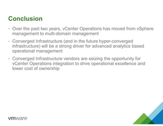 Conclusion
• Over the past two years, vCenter Operations has moved from vSphere
management to multi-domain management
• Converged Infrastructure (and in the future hyper-converged
infrastructure) will be a strong driver for advanced analytics based
operational management
• Converged Infrastructure vendors are seizing the opportunity for
vCenter Operations integration to drive operational excellence and
lower cost of ownership
 
