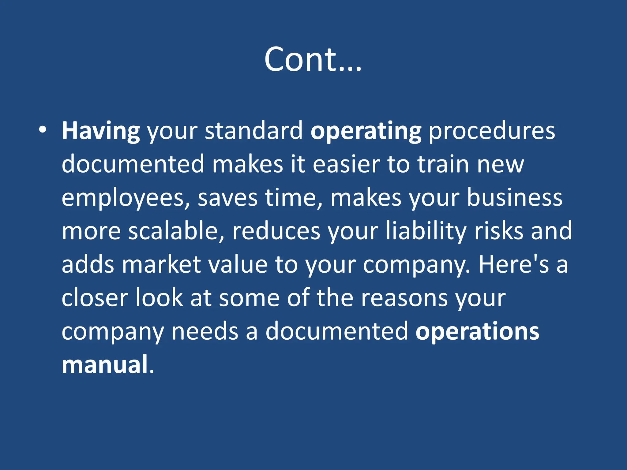 Cont…
• Having your standard operating procedures
documented makes it easier to train new
employees, saves time, makes your business
more scalable, reduces your liability risks and
adds market value to your company. Here's a
closer look at some of the reasons your
company needs a documented operations
manual.
 