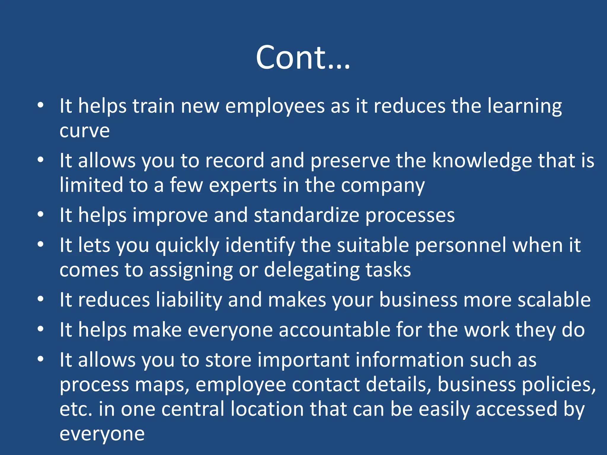 Cont…
• It helps train new employees as it reduces the learning
curve
• It allows you to record and preserve the knowledge that is
limited to a few experts in the company
• It helps improve and standardize processes
• It lets you quickly identify the suitable personnel when it
comes to assigning or delegating tasks
• It reduces liability and makes your business more scalable
• It helps make everyone accountable for the work they do
• It allows you to store important information such as
process maps, employee contact details, business policies,
etc. in one central location that can be easily accessed by
everyone
 