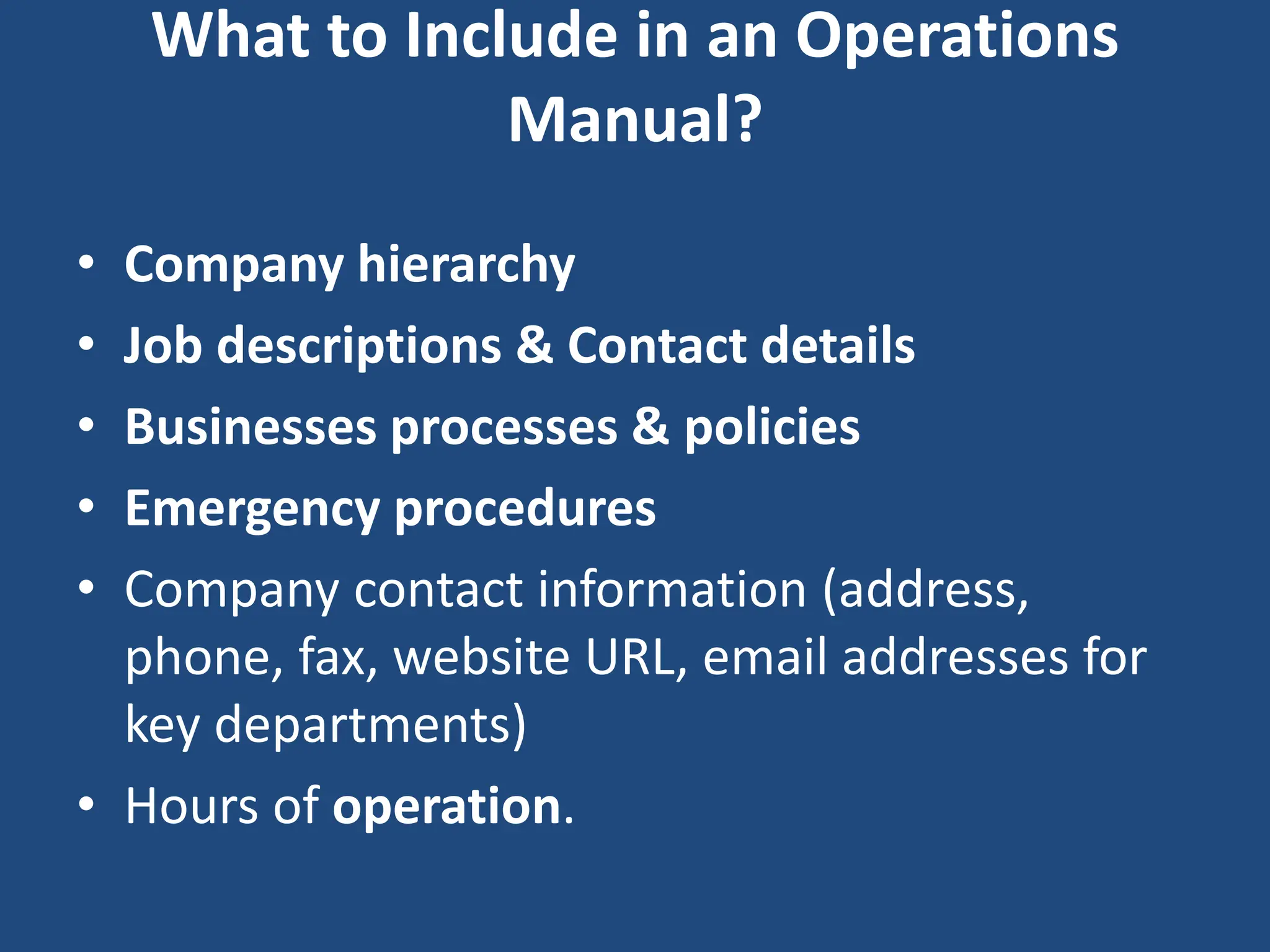 What to Include in an Operations
Manual?
• Company hierarchy
• Job descriptions & Contact details
• Businesses processes & policies
• Emergency procedures
• Company contact information (address,
phone, fax, website URL, email addresses for
key departments)
• Hours of operation.
 