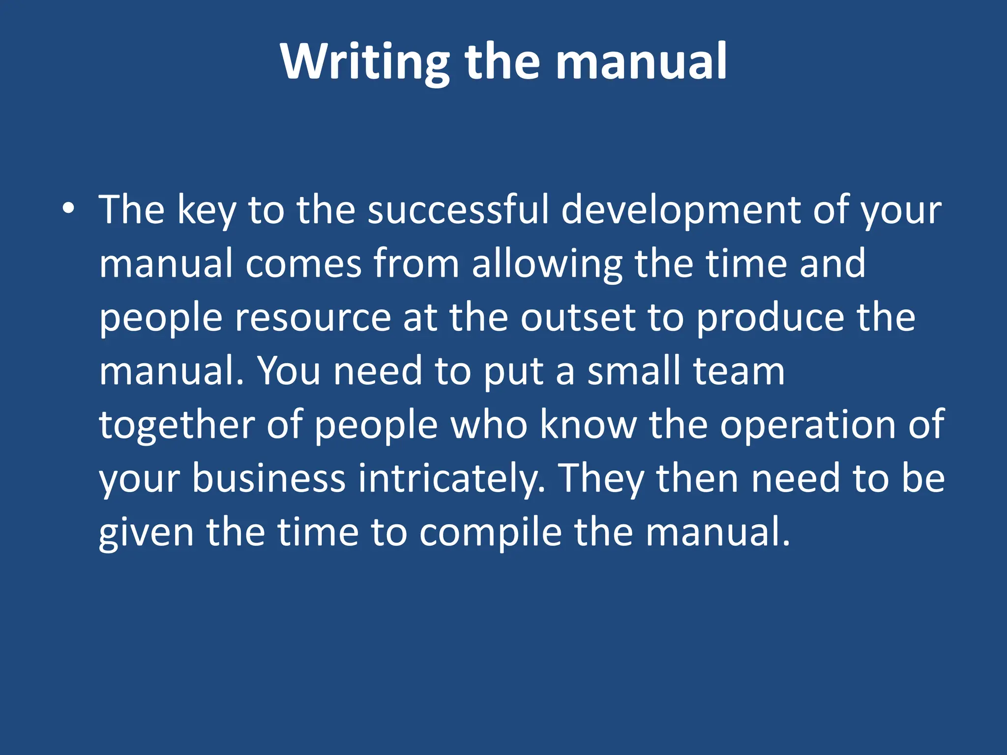 Writing the manual
• The key to the successful development of your
manual comes from allowing the time and
people resource at the outset to produce the
manual. You need to put a small team
together of people who know the operation of
your business intricately. They then need to be
given the time to compile the manual.
 
