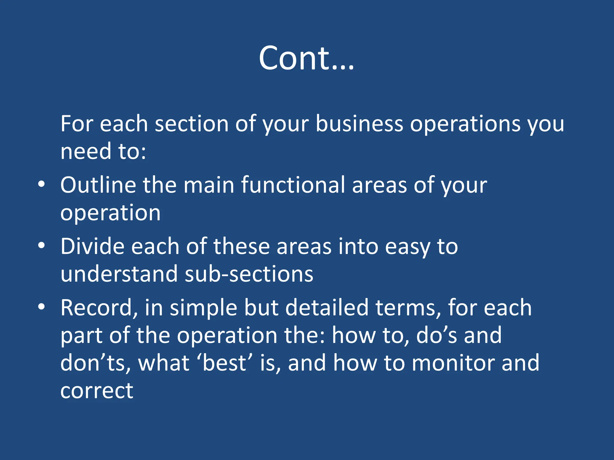 Cont…
For each section of your business operations you
need to:
• Outline the main functional areas of your
operation
• Divide each of these areas into easy to
understand sub-sections
• Record, in simple but detailed terms, for each
part of the operation the: how to, do’s and
don’ts, what ‘best’ is, and how to monitor and
correct
 