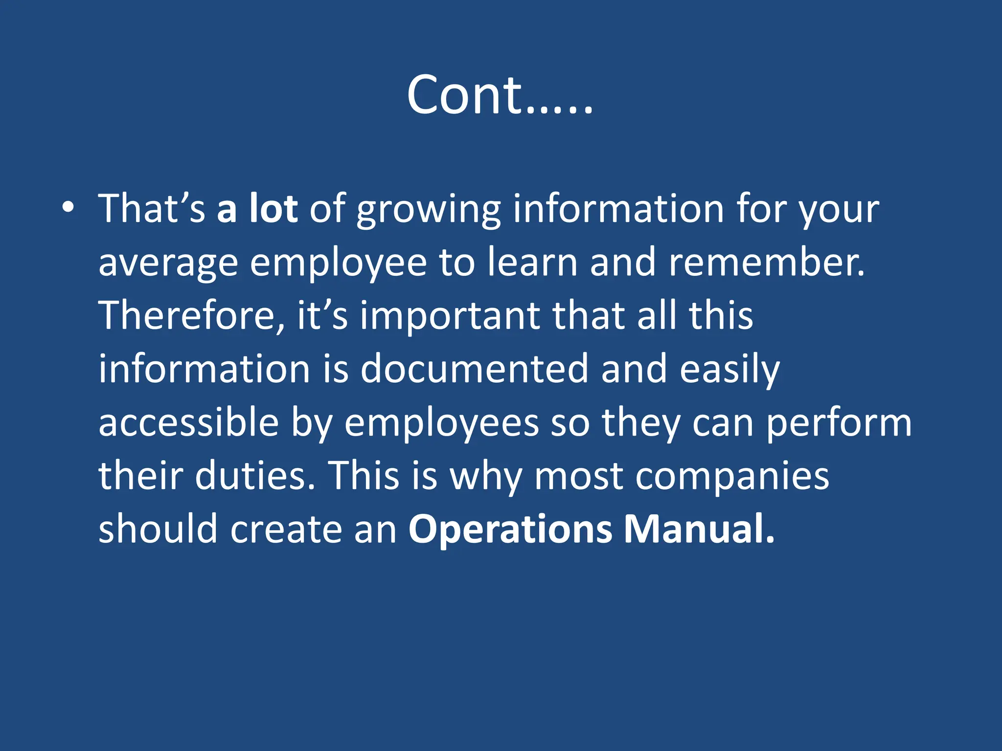 Cont…..
• That’s a lot of growing information for your
average employee to learn and remember.
Therefore, it’s important that all this
information is documented and easily
accessible by employees so they can perform
their duties. This is why most companies
should create an Operations Manual.
 
