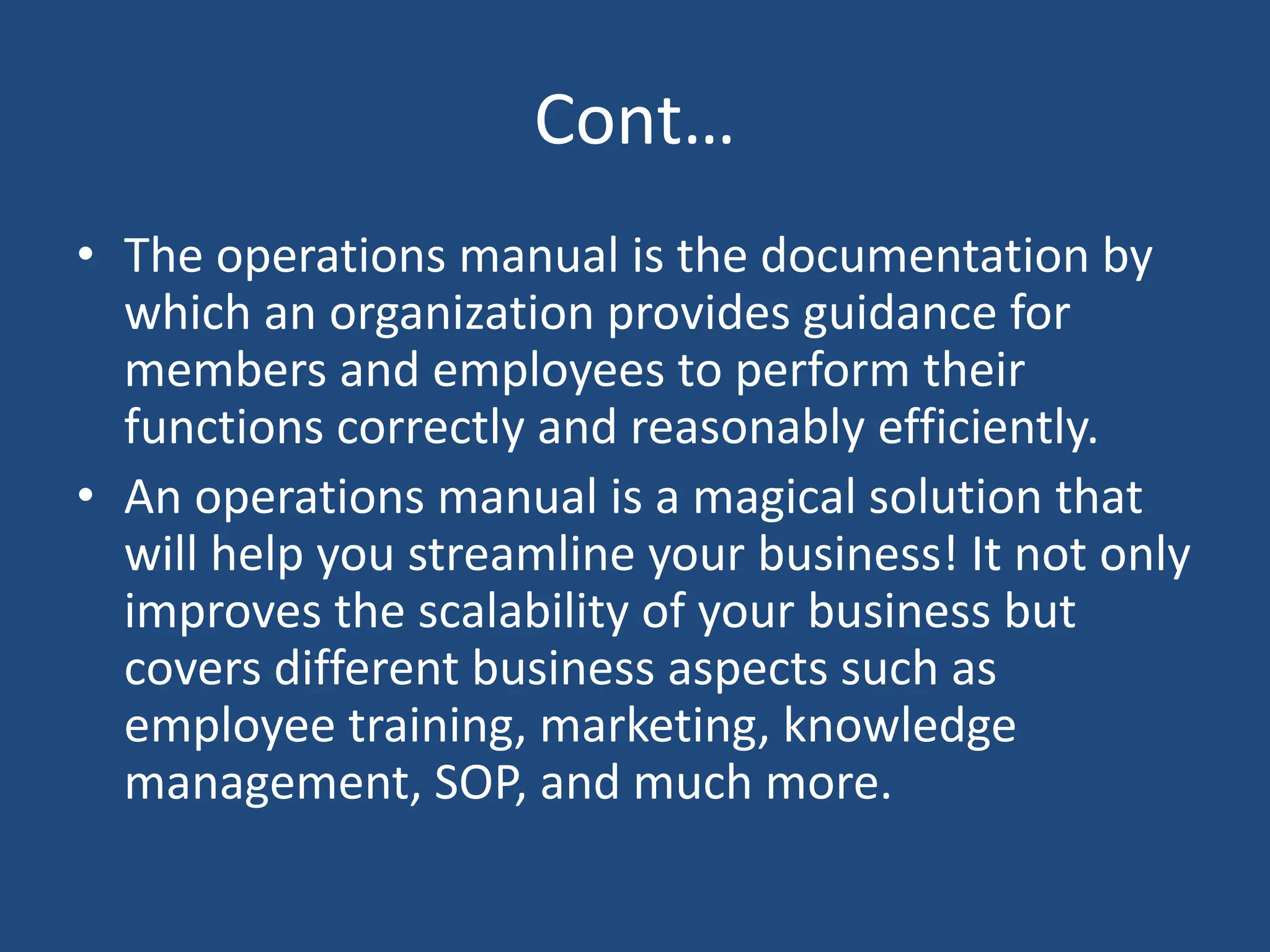 Cont…
• The operations manual is the documentation by
which an organization provides guidance for
members and employees to perform their
functions correctly and reasonably efficiently.
• An operations manual is a magical solution that
will help you streamline your business! It not only
improves the scalability of your business but
covers different business aspects such as
employee training, marketing, knowledge
management, SOP, and much more.
 