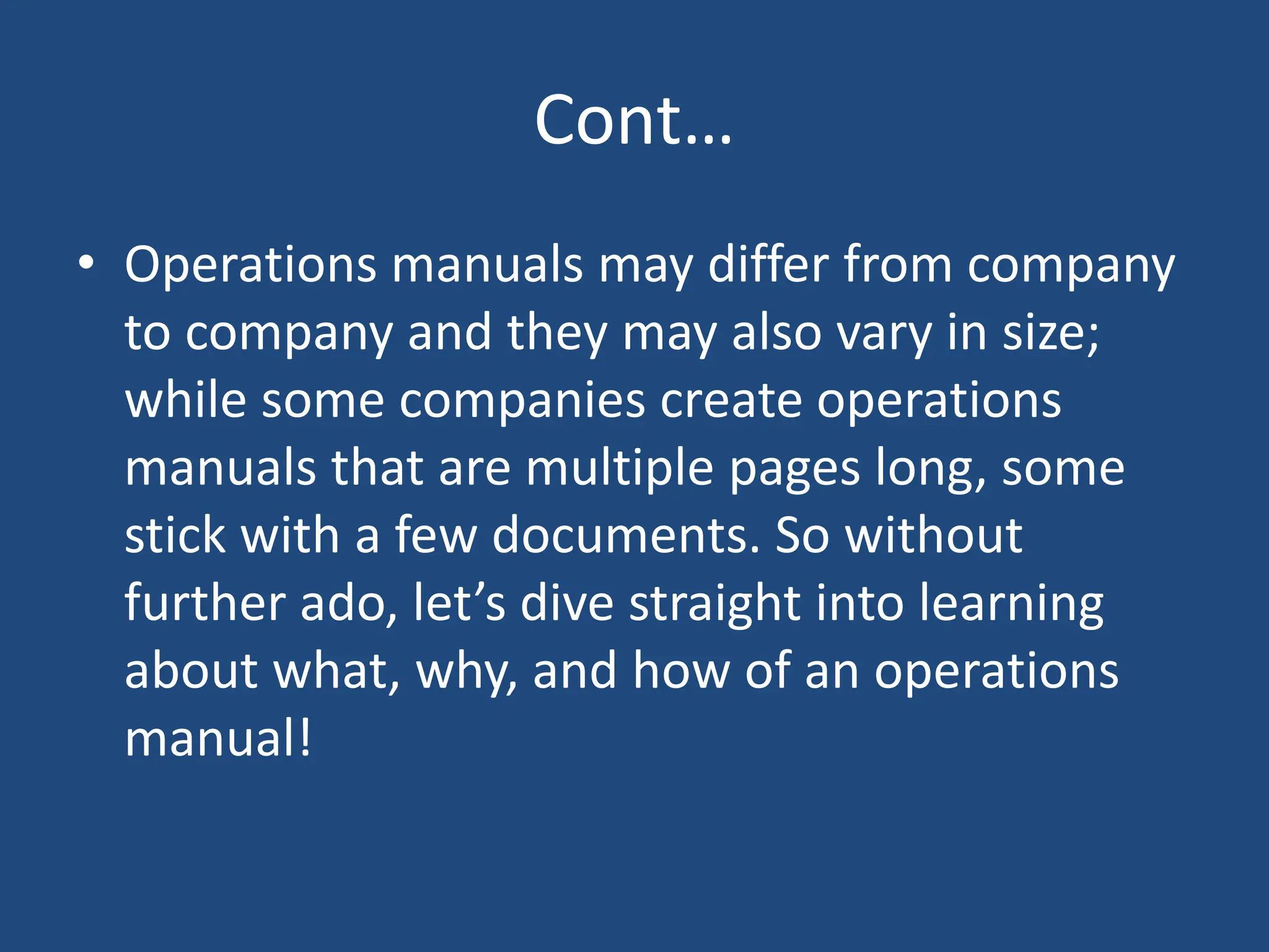Cont…
• Operations manuals may differ from company
to company and they may also vary in size;
while some companies create operations
manuals that are multiple pages long, some
stick with a few documents. So without
further ado, let’s dive straight into learning
about what, why, and how of an operations
manual!
 