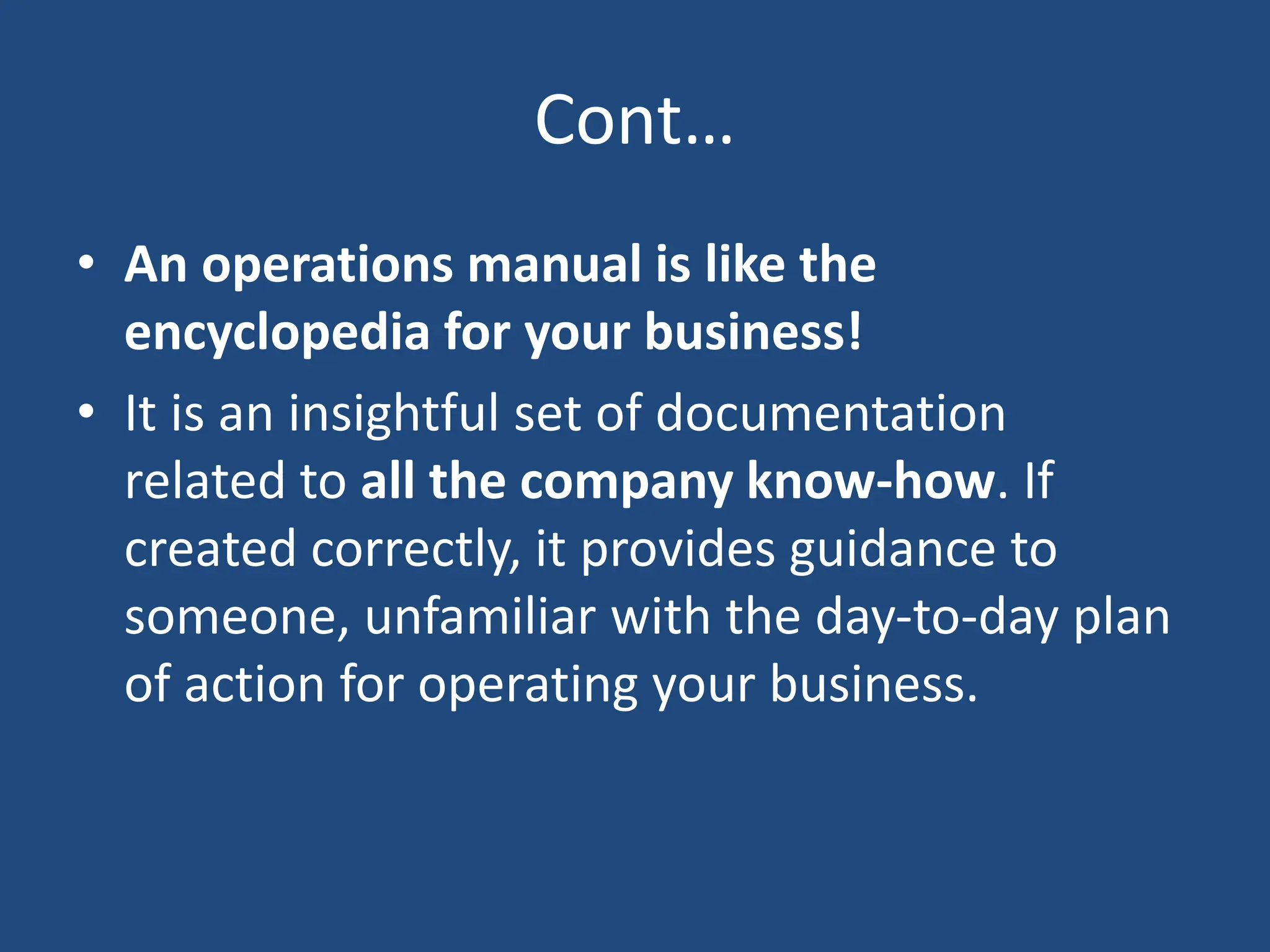 Cont…
• An operations manual is like the
encyclopedia for your business!
• It is an insightful set of documentation
related to all the company know-how. If
created correctly, it provides guidance to
someone, unfamiliar with the day-to-day plan
of action for operating your business.
 