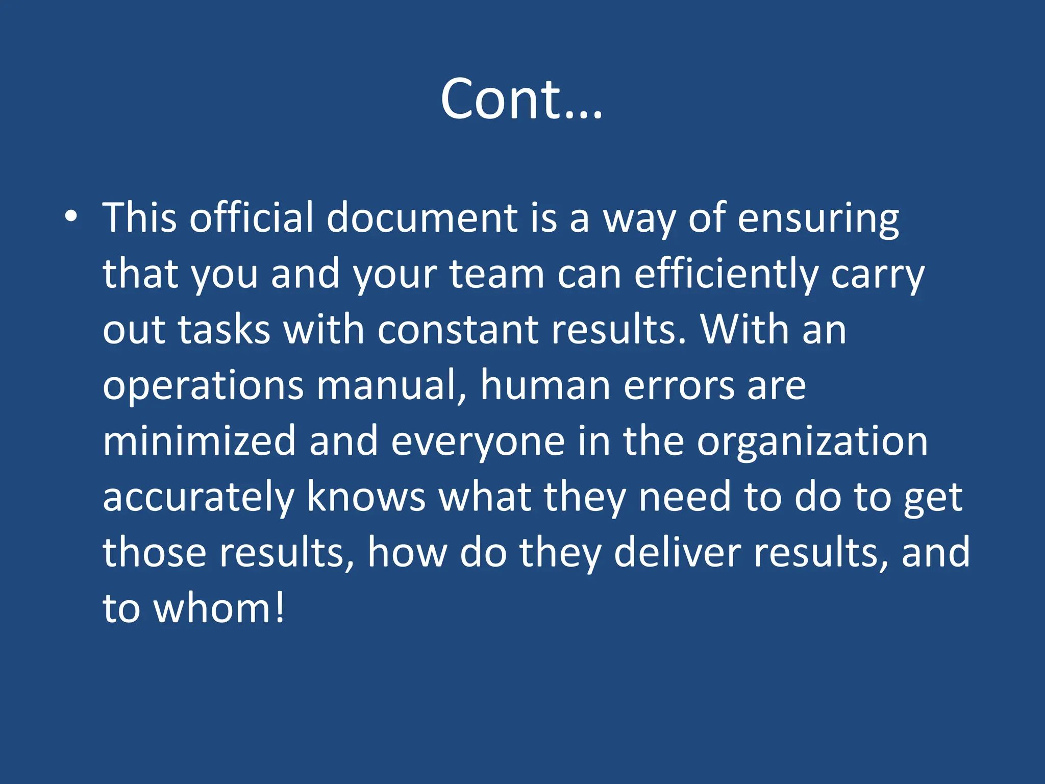 Cont…
• This official document is a way of ensuring
that you and your team can efficiently carry
out tasks with constant results. With an
operations manual, human errors are
minimized and everyone in the organization
accurately knows what they need to do to get
those results, how do they deliver results, and
to whom!
 