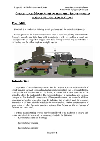 Prepared by: Muhammad Ashiq Toor ashiqtoordvm@gmail.com
Contact no. +92300-36-42402
Page 1 of 21
OPERATIONAL MECHANISMS OF FEED MILL & SOFTWARE TO
HANDLE FEED MILL OPERATIONS
Feed Mill:
Feed mill is a Production Building which produces feed for animals and Poultry.
Feed is produced for a number of animals such as livestock, poultry and ruminants,
domestic animals, and fish. Feed mills manufacture pellets, crumbles or mash and
these products are shipped in bagged form. Feed milling facilities may be dedicated to
producing feed for either single or multiple species.
Introduction
The process of manufacturing animal feed is a means whereby raw materials of
widely ranging physical, chemical and nutritional composition can be converted into a
homogenous mixture suitable for producing a desired nutritional response in the
animal to which the mixture is fed. The process is basically a physical one and chemical
changes are few. It should be remembered however that some raw materials will have
undergone extensive processing prior to inclusion into a mixed feed, for example,
extraction of oil from oilseeds by solvent or mechanical extraction, heat treatment of
soya beans or other beans to denature anti-nutritive factors, or the production of
fishmeal and meat meal.
The feed manufacturing process may be considered to be made up of several unit
operations which, in almost all circumstances, include the following:
 Raw material selection & storage
 Raw material weighing
 Raw material grinding
 