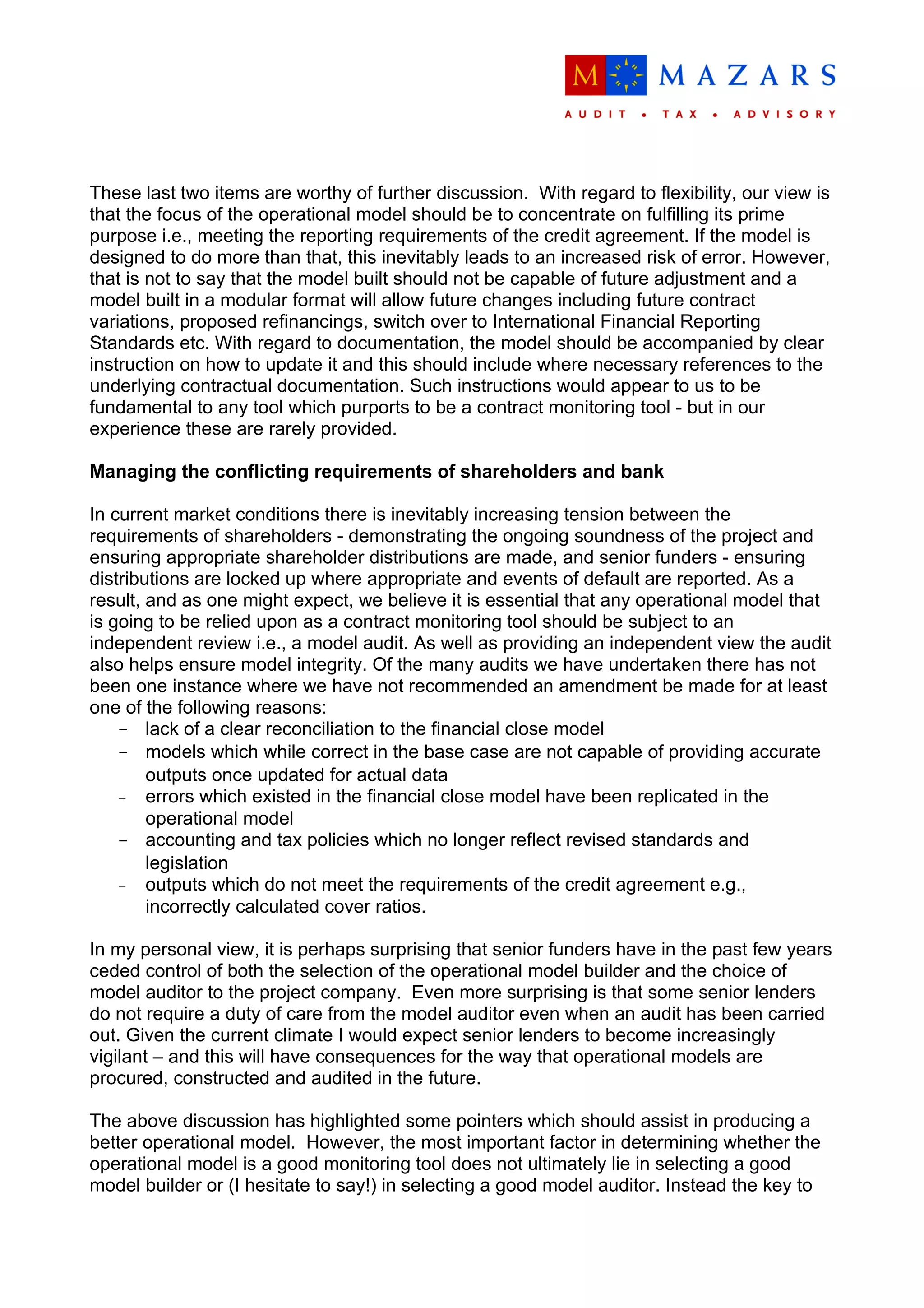 These last two items are worthy of further discussion. With regard to flexibility, our view is
that the focus of the operational model should be to concentrate on fulfilling its prime
purpose i.e., meeting the reporting requirements of the credit agreement. If the model is
designed to do more than that, this inevitably leads to an increased risk of error. However,
that is not to say that the model built should not be capable of future adjustment and a
model built in a modular format will allow future changes including future contract
variations, proposed refinancings, switch over to International Financial Reporting
Standards etc. With regard to documentation, the model should be accompanied by clear
instruction on how to update it and this should include where necessary references to the
underlying contractual documentation. Such instructions would appear to us to be
fundamental to any tool which purports to be a contract monitoring tool - but in our
experience these are rarely provided.

Managing the conflicting requirements of shareholders and bank

In current market conditions there is inevitably increasing tension between the
requirements of shareholders - demonstrating the ongoing soundness of the project and
ensuring appropriate shareholder distributions are made, and senior funders - ensuring
distributions are locked up where appropriate and events of default are reported. As a
result, and as one might expect, we believe it is essential that any operational model that
is going to be relied upon as a contract monitoring tool should be subject to an
independent review i.e., a model audit. As well as providing an independent view the audit
also helps ensure model integrity. Of the many audits we have undertaken there has not
been one instance where we have not recommended an amendment be made for at least
one of the following reasons:
    - lack of a clear reconciliation to the financial close model
    - models which while correct in the base case are not capable of providing accurate
        outputs once updated for actual data
    - errors which existed in the financial close model have been replicated in the
        operational model
    - accounting and tax policies which no longer reflect revised standards and
        legislation
    - outputs which do not meet the requirements of the credit agreement e.g.,
        incorrectly calculated cover ratios.

In my personal view, it is perhaps surprising that senior funders have in the past few years
ceded control of both the selection of the operational model builder and the choice of
model auditor to the project company. Even more surprising is that some senior lenders
do not require a duty of care from the model auditor even when an audit has been carried
out. Given the current climate I would expect senior lenders to become increasingly
vigilant – and this will have consequences for the way that operational models are
procured, constructed and audited in the future.

The above discussion has highlighted some pointers which should assist in producing a
better operational model. However, the most important factor in determining whether the
operational model is a good monitoring tool does not ultimately lie in selecting a good
model builder or (I hesitate to say!) in selecting a good model auditor. Instead the key to
 