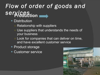 Flow of order of goods and services Production Distribution Relationship with suppliers Use suppliers that understands the needs of your business Look for companies that can deliver on time, and have excellent customer service Product storage Customer service 