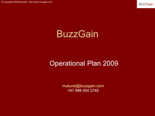 © Copyright 2009 BuzzGain. http://www.buzzgain.com




                                                     BuzzGain

                                               Operational Plan 2009


                                                      mukund@buzzgain.com
                                                        +91 998 054 2748
 