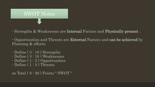 - Strengths & Weaknesses are Internal Factors and Physically present .
- Opportunities and Threats are External Factors and can be achieved by
Planning & efforts.
- Define ( 3 : 10 ) Strengths
- Define ( 3 : 10 ) Weaknesses
- Define ( 1 : 3 ) Opportunities
- Define ( 1 : 3 ) Threats
as Total ( 8 : 26 ) Points “ SWOT “
SWOT Notes
 