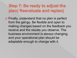  Finally, understand that no plan is perfect
from the get-go. Be flexible and open to
making changes based on the feedback you
receive and the results you observe. The
business environment is always changing,
and your operational plan should be
adaptable enough to change with it.
 