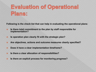 Following is the check list that can help in evaluating the operational plans:
 Is there total commitment to the plan by staff responsible for
implementation?
 Is operation plan clearly fit with the strategic plan?
 Are objectives, actions and outcome measures clearly specified?
 Does it have a clear implementation timeframe?
 Is there a clear allocation of responsibilities?
 Is there an explicit process for monitoring progress?
 