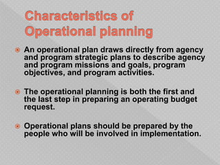  An operational plan draws directly from agency
and program strategic plans to describe agency
and program missions and goals, program
objectives, and program activities.
 The operational planning is both the first and
the last step in preparing an operating budget
request.
 Operational plans should be prepared by the
people who will be involved in implementation.
 