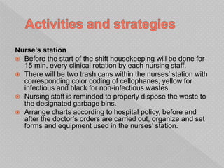 Nurse’s station
 Before the start of the shift housekeeping will be done for
15 min. every clinical rotation by each nursing staff.
 There will be two trash cans within the nurses’ station with
corresponding color coding of cellophanes, yellow for
infectious and black for non-infectious wastes.
 Nursing staff is reminded to properly dispose the waste to
the designated garbage bins.
 Arrange charts according to hospital policy, before and
after the doctor’s orders are carried out, organize and set
forms and equipment used in the nurses’ station.
 
