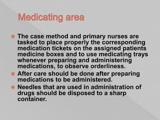  The case method and primary nurses are
tasked to place properly the corresponding
medication tickets on the assigned patients
medicine boxes and to use medicating trays
whenever preparing and administering
medications, to observe orderliness.
 After care should be done after preparing
medications to be administered.
 Needles that are used in administration of
drugs should be disposed to a sharp
container.
 
