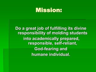 Mission:
Do a great job of fulfilling its divine
responsibility of molding students
into academically prepared,
responsible, self-reliant,
God-fearing and
humane individual.
 