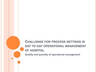 CHALLENGE FOR PROCESS SETTINGS IN
DAY TO DAY OPERATIONAL MANAGEMENT
OF HOSPITAL
Quality and quantity of operational management
 