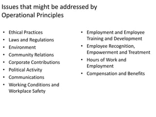 Issues that might be addressed by
Operational Principles

•   Ethical Practices         • Employment and Employee
•   Laws and Regulations        Training and Development
•   Environment               • Employee Recognition,
•   Community Relations         Empowerment and Treatment
•   Corporate Contributions   • Hours of Work and
                                Employment
•   Political Activity
                              • Compensation and Benefits
•   Communications
•   Working Conditions and
    Workplace Safety
 