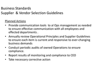 Business Standards
Supplier & Vendor Selection Guidelines

  Planned Actions
  • Provide communication tools to al Ops management as needed
     to ensure effective communication with all employees and
     effected departments .
  • Annually review Operational Principles and Supplier Guidelines
     to ensure each item is current and responsive to ever-changing
     business demands
  • Conduct periodic audits of owned Operations to ensure
     compliance.
  • Report results of monitoring and compliance to CEO
  • Take necessary corrective action
 