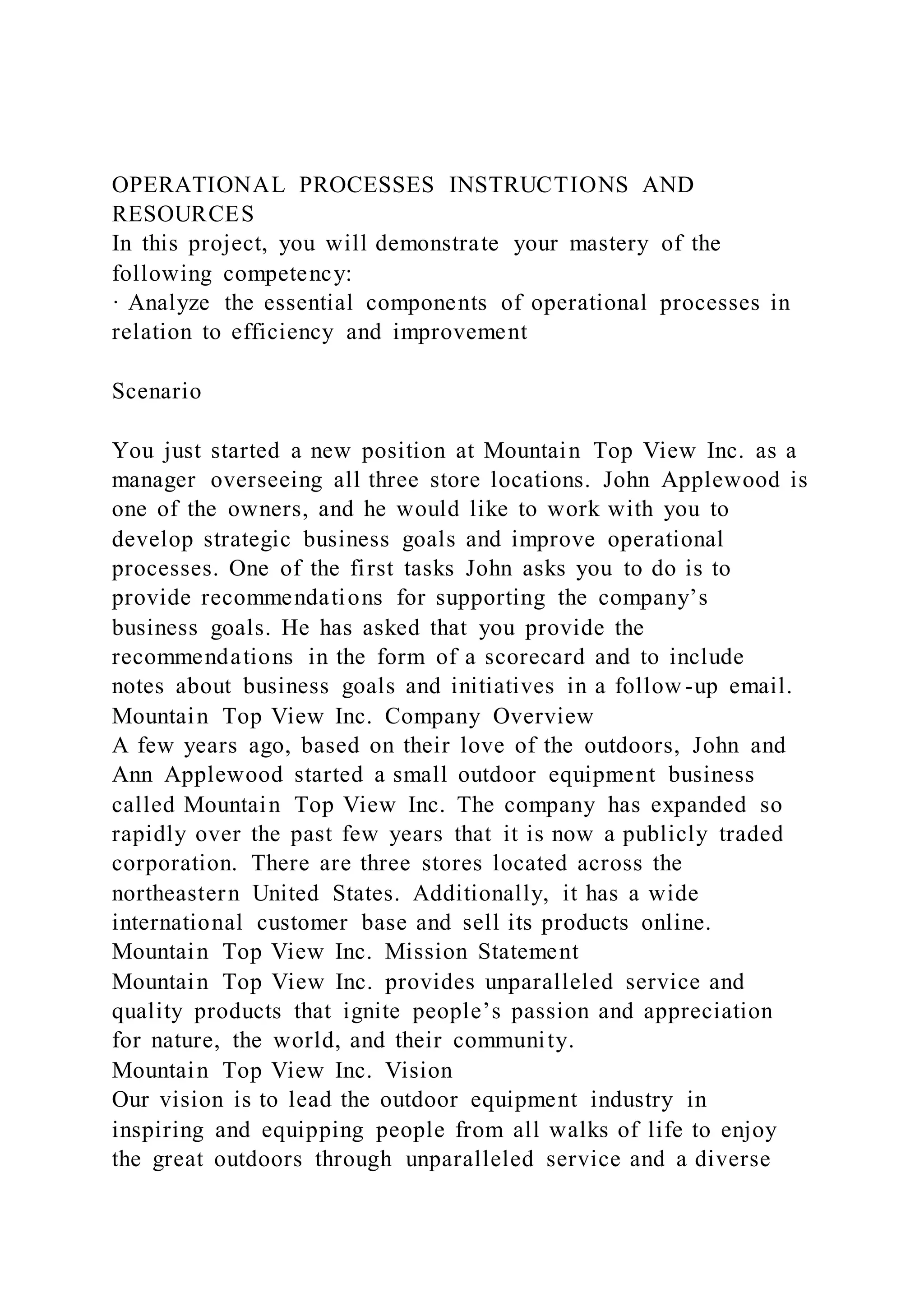 OPERATIONAL PROCESSES INSTRUCTIONS AND
RESOURCES
In this project, you will demonstrate your mastery of the
following competency:
· Analyze the essential components of operational processes in
relation to efficiency and improvement
Scenario
You just started a new position at Mountain Top View Inc. as a
manager overseeing all three store locations. John Applewood is
one of the owners, and he would like to work with you to
develop strategic business goals and improve operational
processes. One of the first tasks John asks you to do is to
provide recommendations for supporting the company’s
business goals. He has asked that you provide the
recommendations in the form of a scorecard and to include
notes about business goals and initiatives in a follow -up email.
Mountain Top View Inc. Company Overview
A few years ago, based on their love of the outdoors, John and
Ann Applewood started a small outdoor equipment business
called Mountain Top View Inc. The company has expanded so
rapidly over the past few years that it is now a publicly traded
corporation. There are three stores located across the
northeastern United States. Additionally, it has a wide
international customer base and sell its products online.
Mountain Top View Inc. Mission Statement
Mountain Top View Inc. provides unparalleled service and
quality products that ignite people’s passion and appreciation
for nature, the world, and their community.
Mountain Top View Inc. Vision
Our vision is to lead the outdoor equipment industry in
inspiring and equipping people from all walks of life to enjoy
the great outdoors through unparalleled service and a diverse
 