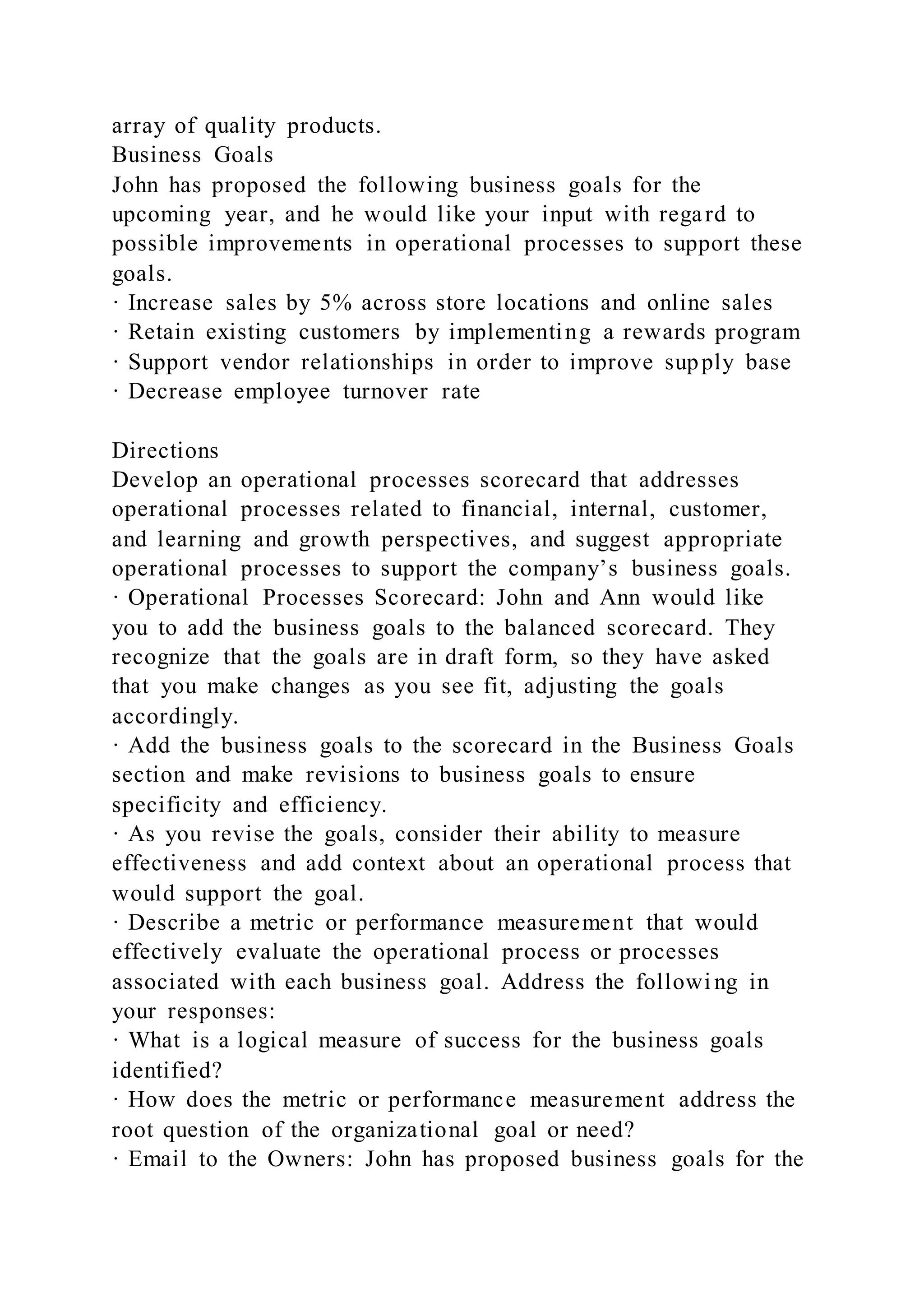 array of quality products.
Business Goals
John has proposed the following business goals for the
upcoming year, and he would like your input with regard to
possible improvements in operational processes to support these
goals.
· Increase sales by 5% across store locations and online sales
· Retain existing customers by implementing a rewards program
· Support vendor relationships in order to improve supply base
· Decrease employee turnover rate
Directions
Develop an operational processes scorecard that addresses
operational processes related to financial, internal, customer,
and learning and growth perspectives, and suggest appropriate
operational processes to support the company’s business goals.
· Operational Processes Scorecard: John and Ann would like
you to add the business goals to the balanced scorecard. They
recognize that the goals are in draft form, so they have asked
that you make changes as you see fit, adjusting the goals
accordingly.
· Add the business goals to the scorecard in the Business Goals
section and make revisions to business goals to ensure
specificity and efficiency.
· As you revise the goals, consider their ability to measure
effectiveness and add context about an operational process that
would support the goal.
· Describe a metric or performance measurement that would
effectively evaluate the operational process or processes
associated with each business goal. Address the followi ng in
your responses:
· What is a logical measure of success for the business goals
identified?
· How does the metric or performance measurement address the
root question of the organizational goal or need?
· Email to the Owners: John has proposed business goals for the
 