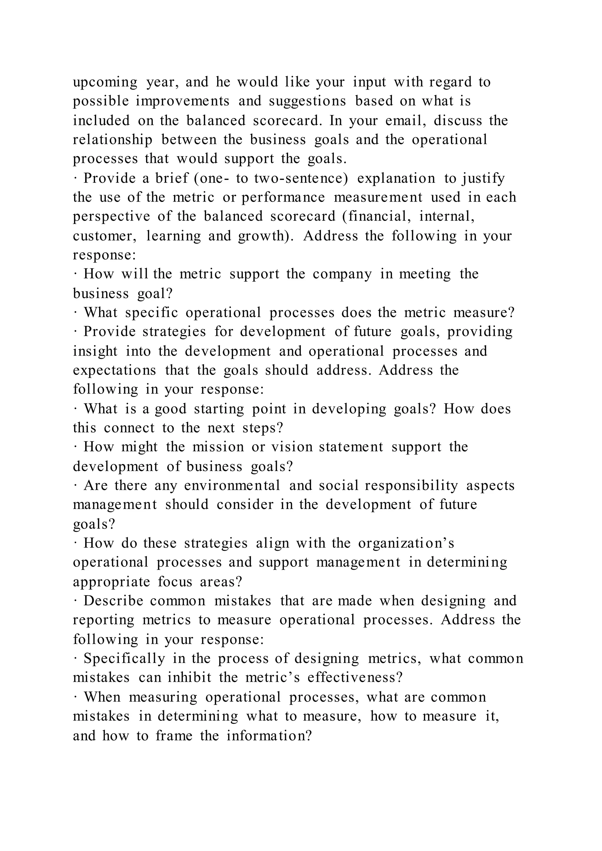upcoming year, and he would like your input with regard to
possible improvements and suggestions based on what is
included on the balanced scorecard. In your email, discuss the
relationship between the business goals and the operational
processes that would support the goals.
· Provide a brief (one- to two-sentence) explanation to justify
the use of the metric or performance measurement used in each
perspective of the balanced scorecard (financial, internal,
customer, learning and growth). Address the following in your
response:
· How will the metric support the company in meeting the
business goal?
· What specific operational processes does the metric measure?
· Provide strategies for development of future goals, providing
insight into the development and operational processes and
expectations that the goals should address. Address the
following in your response:
· What is a good starting point in developing goals? How does
this connect to the next steps?
· How might the mission or vision statement support the
development of business goals?
· Are there any environmental and social responsibility aspects
management should consider in the development of future
goals?
· How do these strategies align with the organization’s
operational processes and support management in determining
appropriate focus areas?
· Describe common mistakes that are made when designing and
reporting metrics to measure operational processes. Address the
following in your response:
· Specifically in the process of designing metrics, what common
mistakes can inhibit the metric’s effectiveness?
· When measuring operational processes, what are common
mistakes in determining what to measure, how to measure it,
and how to frame the information?
 