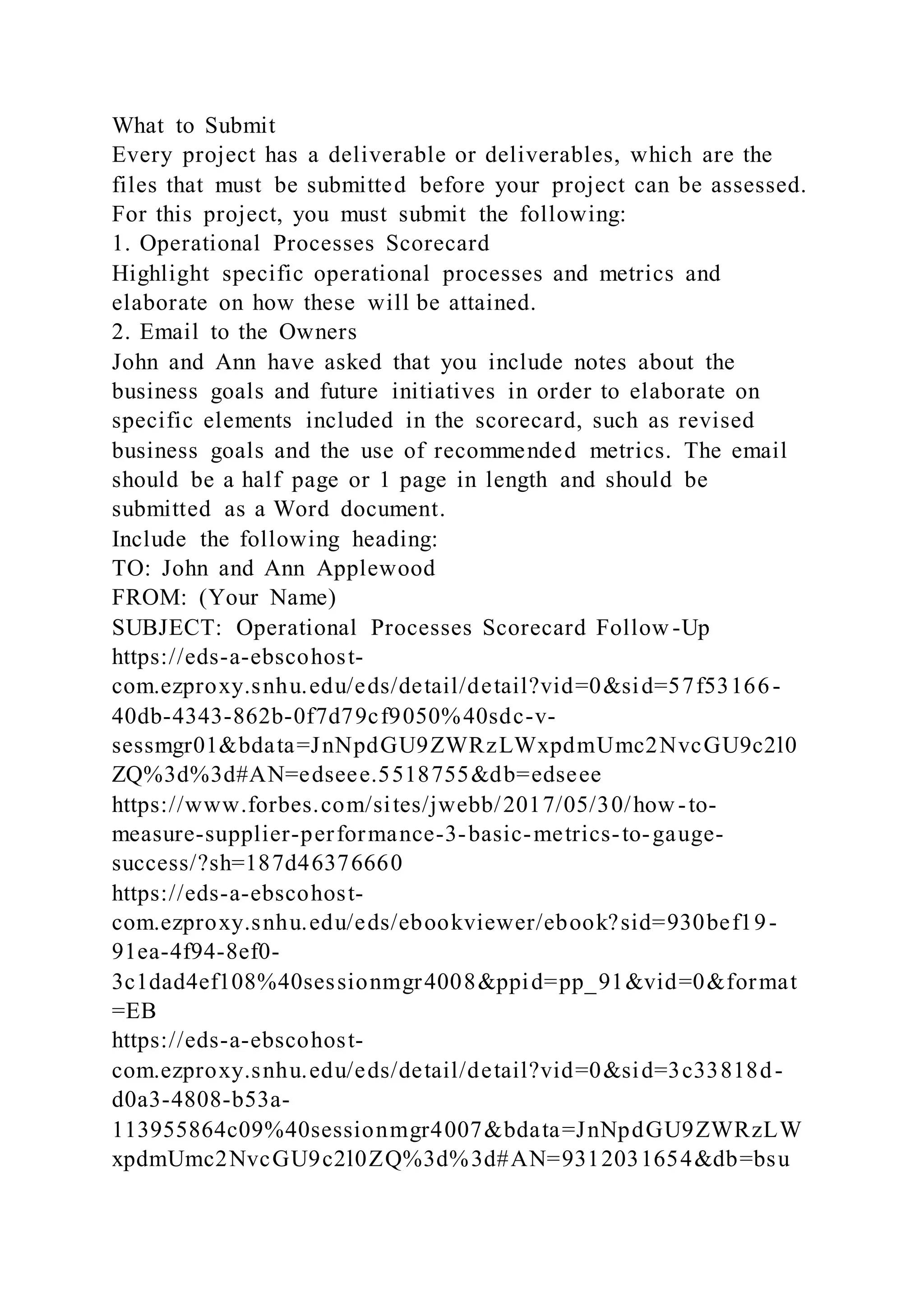 What to Submit
Every project has a deliverable or deliverables, which are the
files that must be submitted before your project can be assessed.
For this project, you must submit the following:
1. Operational Processes Scorecard
Highlight specific operational processes and metrics and
elaborate on how these will be attained.
2. Email to the Owners
John and Ann have asked that you include notes about the
business goals and future initiatives in order to elaborate on
specific elements included in the scorecard, such as revised
business goals and the use of recommended metrics. The email
should be a half page or 1 page in length and should be
submitted as a Word document.
Include the following heading:
TO: John and Ann Applewood
FROM: (Your Name)
SUBJECT: Operational Processes Scorecard Follow -Up
https://eds-a-ebscohost-
com.ezproxy.snhu.edu/eds/detail/detail?vid=0&sid=57f53166-
40db-4343-862b-0f7d79cf9050%40sdc-v-
sessmgr01&bdata=JnNpdGU9ZWRzLWxpdmUmc2NvcGU9c2l0
ZQ%3d%3d#AN=edseee.5518755&db=edseee
https://www.forbes.com/sites/jwebb/2017/05/30/how -to-
measure-supplier-performance-3-basic-metrics-to-gauge-
success/?sh=187d46376660
https://eds-a-ebscohost-
com.ezproxy.snhu.edu/eds/ebookviewer/ebook?sid=930bef19-
91ea-4f94-8ef0-
3c1dad4ef108%40sessionmgr4008&ppid=pp_91&vid=0&format
=EB
https://eds-a-ebscohost-
com.ezproxy.snhu.edu/eds/detail/detail?vid=0&sid=3c33818d-
d0a3-4808-b53a-
113955864c09%40sessionmgr4007&bdata=JnNpdGU9ZWRzLW
xpdmUmc2NvcGU9c2l0ZQ%3d%3d#AN=9312031654&db=bsu
 