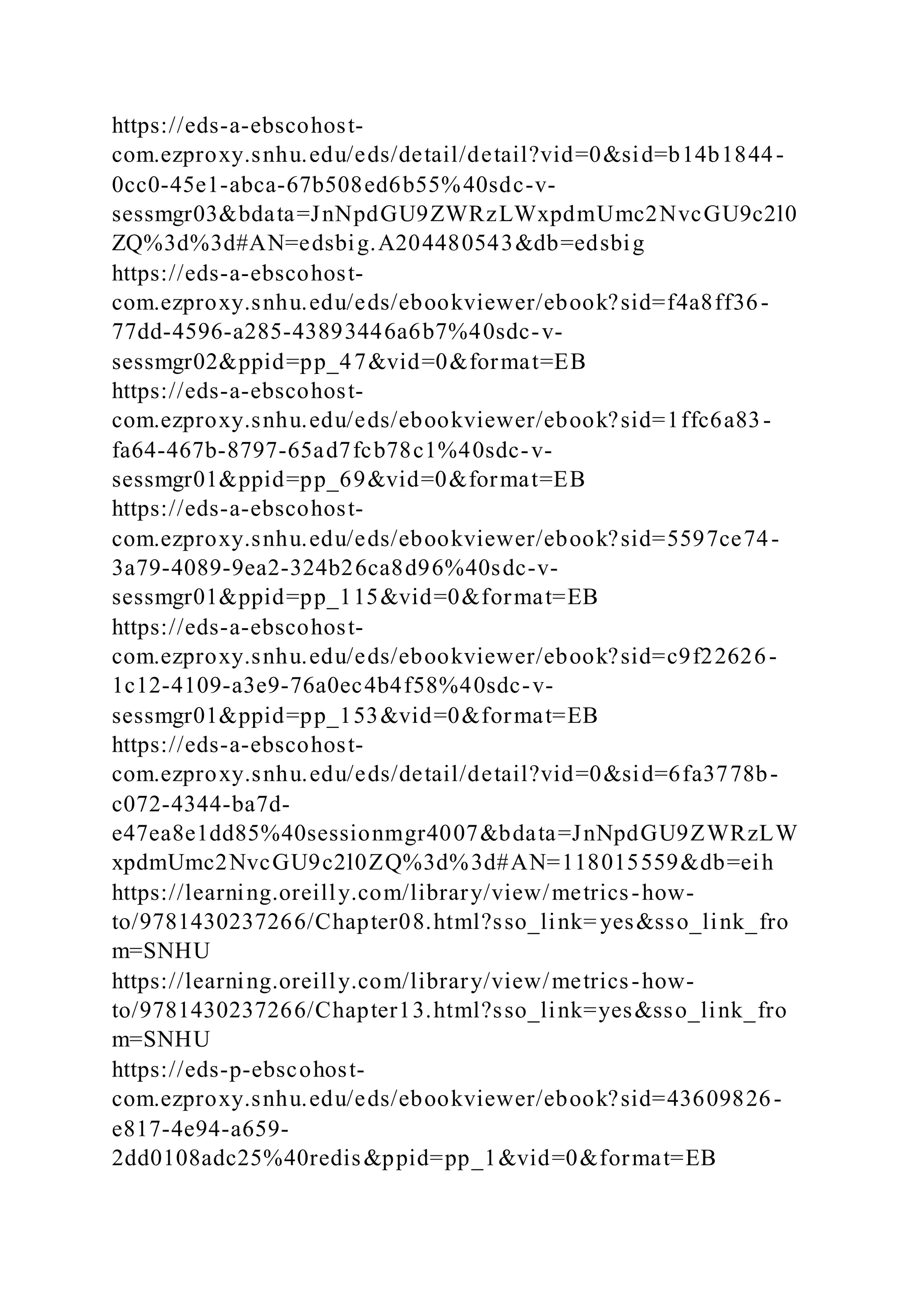 https://eds-a-ebscohost-
com.ezproxy.snhu.edu/eds/detail/detail?vid=0&sid=b14b1844-
0cc0-45e1-abca-67b508ed6b55%40sdc-v-
sessmgr03&bdata=JnNpdGU9ZWRzLWxpdmUmc2NvcGU9c2l0
ZQ%3d%3d#AN=edsbig.A204480543&db=edsbig
https://eds-a-ebscohost-
com.ezproxy.snhu.edu/eds/ebookviewer/ebook?sid=f4a8ff36-
77dd-4596-a285-43893446a6b7%40sdc-v-
sessmgr02&ppid=pp_47&vid=0&format=EB
https://eds-a-ebscohost-
com.ezproxy.snhu.edu/eds/ebookviewer/ebook?sid=1ffc6a83-
fa64-467b-8797-65ad7fcb78c1%40sdc-v-
sessmgr01&ppid=pp_69&vid=0&format=EB
https://eds-a-ebscohost-
com.ezproxy.snhu.edu/eds/ebookviewer/ebook?sid=5597ce74-
3a79-4089-9ea2-324b26ca8d96%40sdc-v-
sessmgr01&ppid=pp_115&vid=0&format=EB
https://eds-a-ebscohost-
com.ezproxy.snhu.edu/eds/ebookviewer/ebook?sid=c9f22626-
1c12-4109-a3e9-76a0ec4b4f58%40sdc-v-
sessmgr01&ppid=pp_153&vid=0&format=EB
https://eds-a-ebscohost-
com.ezproxy.snhu.edu/eds/detail/detail?vid=0&sid=6fa3778b-
c072-4344-ba7d-
e47ea8e1dd85%40sessionmgr4007&bdata=JnNpdGU9ZWRzLW
xpdmUmc2NvcGU9c2l0ZQ%3d%3d#AN=118015559&db=eih
https://learning.oreilly.com/library/view/metrics-how-
to/9781430237266/Chapter08.html?sso_link= yes&sso_link_fro
m=SNHU
https://learning.oreilly.com/library/view/metrics-how-
to/9781430237266/Chapter13.html?sso_link=yes&sso_link_fro
m=SNHU
https://eds-p-ebscohost-
com.ezproxy.snhu.edu/eds/ebookviewer/ebook?sid=43609826-
e817-4e94-a659-
2dd0108adc25%40redis&ppid=pp_1&vid=0&format=EB
 