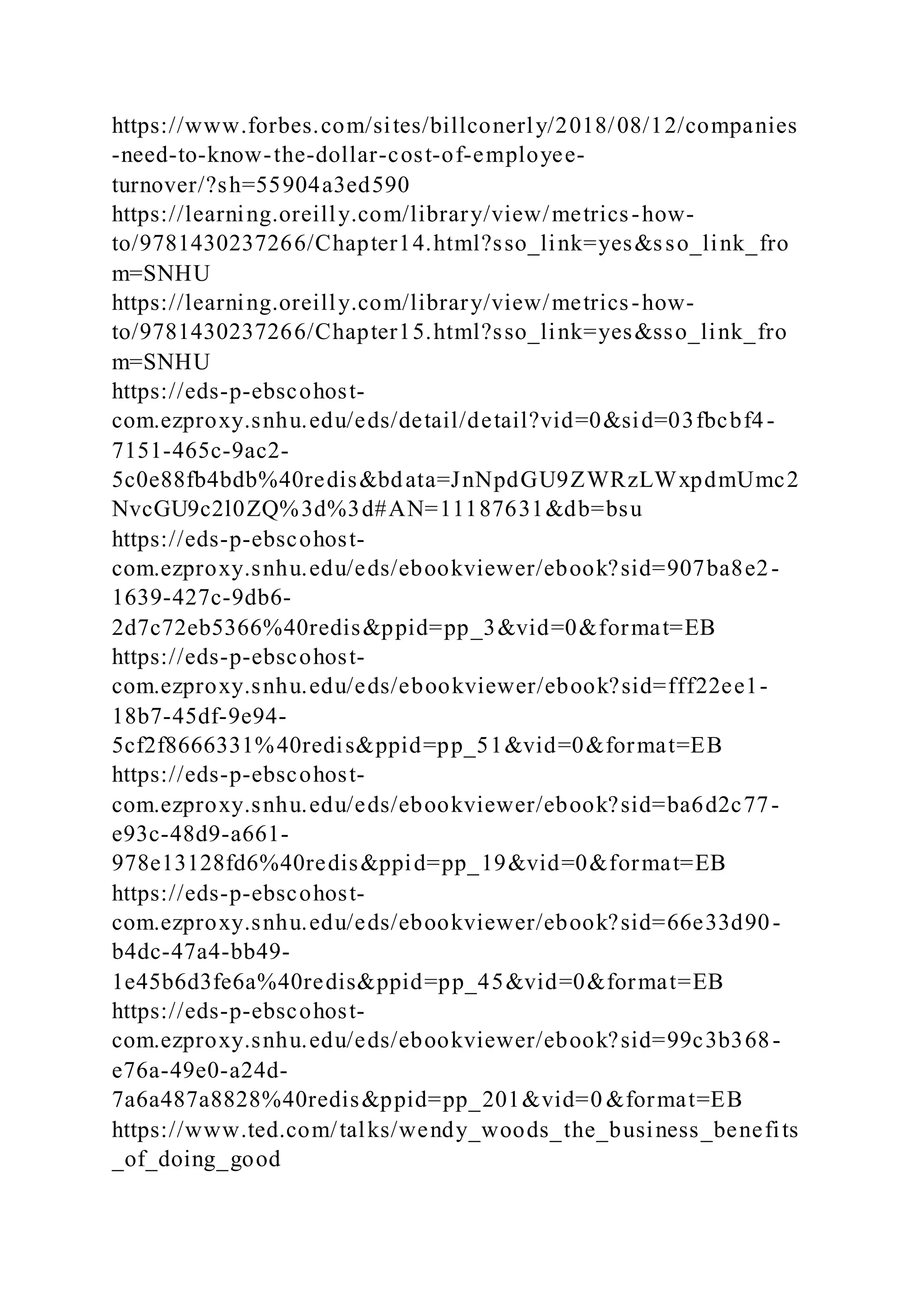 https://www.forbes.com/sites/billconerly/2018/08/12/companies
-need-to-know-the-dollar-cost-of-employee-
turnover/?sh=55904a3ed590
https://learning.oreilly.com/library/view/metrics-how-
to/9781430237266/Chapter14.html?sso_link=yes&sso_link_fro
m=SNHU
https://learning.oreilly.com/library/view/metrics-how-
to/9781430237266/Chapter15.html?sso_link=yes&sso_link_fro
m=SNHU
https://eds-p-ebscohost-
com.ezproxy.snhu.edu/eds/detail/detail?vid=0&sid=03fbcbf4-
7151-465c-9ac2-
5c0e88fb4bdb%40redis&bdata=JnNpdGU9ZWRzLWxpdmUmc2
NvcGU9c2l0ZQ%3d%3d#AN=11187631&db=bsu
https://eds-p-ebscohost-
com.ezproxy.snhu.edu/eds/ebookviewer/ebook?sid=907ba8e2-
1639-427c-9db6-
2d7c72eb5366%40redis&ppid=pp_3&vid=0&format=EB
https://eds-p-ebscohost-
com.ezproxy.snhu.edu/eds/ebookviewer/ebook?sid=fff22ee1-
18b7-45df-9e94-
5cf2f8666331%40redis&ppid=pp_51&vid=0&format=EB
https://eds-p-ebscohost-
com.ezproxy.snhu.edu/eds/ebookviewer/ebook?sid=ba6d2c77-
e93c-48d9-a661-
978e13128fd6%40redis&ppid=pp_19&vid=0&format=EB
https://eds-p-ebscohost-
com.ezproxy.snhu.edu/eds/ebookviewer/ebook?sid=66e33d90-
b4dc-47a4-bb49-
1e45b6d3fe6a%40redis&ppid=pp_45&vid=0&format=EB
https://eds-p-ebscohost-
com.ezproxy.snhu.edu/eds/ebookviewer/ebook?sid=99c3b368-
e76a-49e0-a24d-
7a6a487a8828%40redis&ppid=pp_201&vid=0 &format=EB
https://www.ted.com/talks/wendy_woods_the_business_benefits
_of_doing_good
 