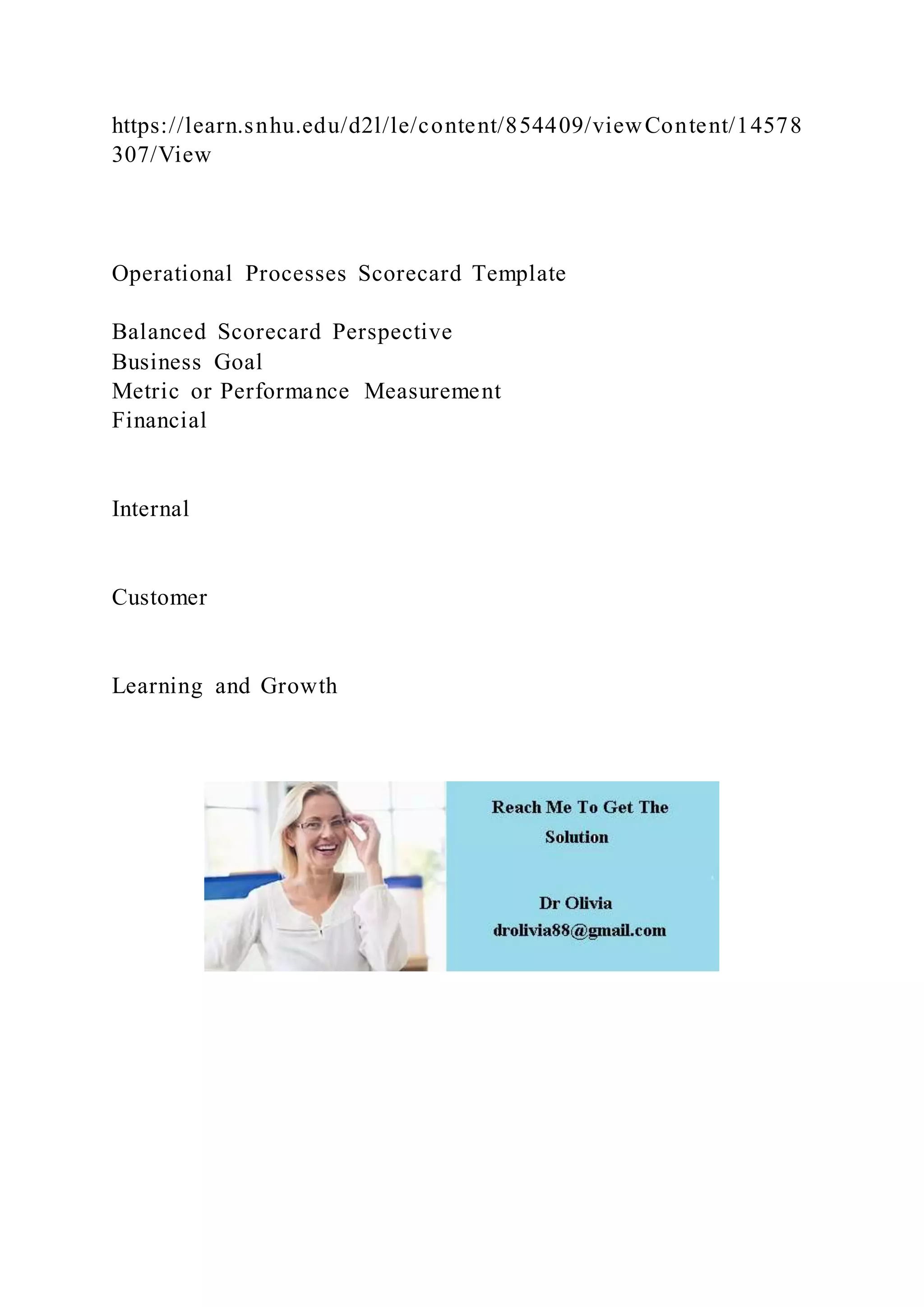 https://learn.snhu.edu/d2l/le/content/854409/viewContent/14578
307/View
Operational Processes Scorecard Template
Balanced Scorecard Perspective
Business Goal
Metric or Performance Measurement
Financial
Internal
Customer
Learning and Growth
 
