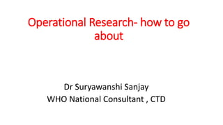 Operational Research- how to go
about
Dr Suryawanshi Sanjay
WHO National Consultant , CTD
 