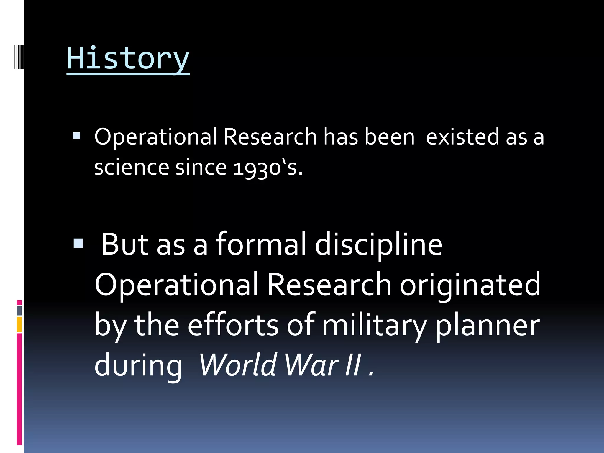 History
 Operational Research has been existed as a
science since 1930‘s.
 But as a formal discipline
Operational Research originated
by the efforts of military planner
during WorldWar II .
 